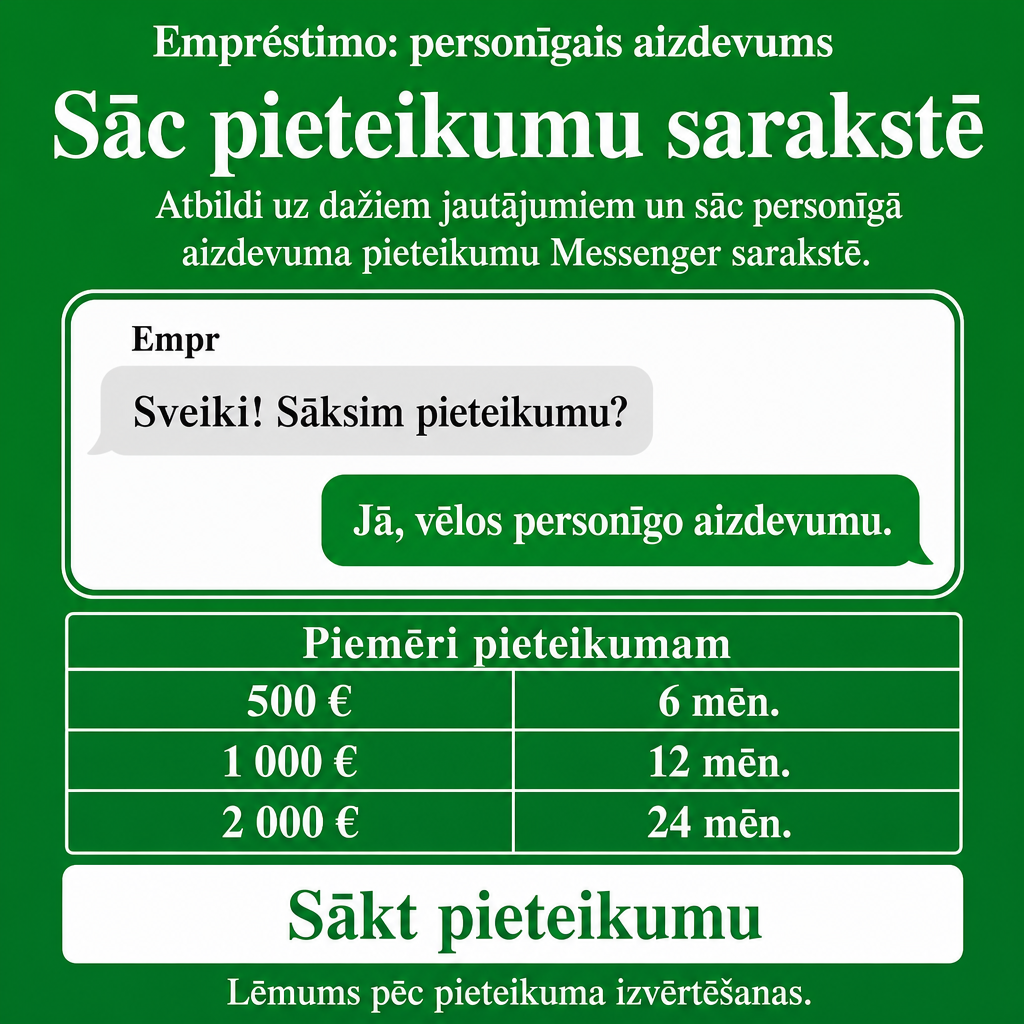 Direct Empréstimo ad creative for Empréstimo. Use this campaign angle: Vienkāršs personīgā aizdevuma pieteikums sarakstē. Keep the offer promise about Campanha focada em conversao para Empréstimo. Stay strictly about Empréstimo; do not turn it into an adjacent app, education topic, generic tool, or broad category-management message unless the offer explicitly says so. Creative direction: Veido Messenger reklāmas radošo virzienu latviešu valodā Latvijas auditorijai, kas meklē personīgo aizdevumu tagad. Fokuss: ātrs, saprotams pieteikšanās process sarakstē, kas ved uz pieteikuma sākš...